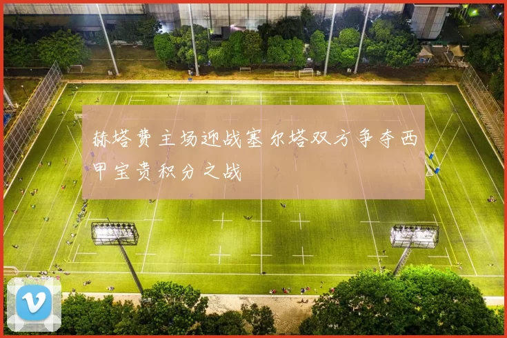 赫塔费主场迎战塞尔塔双方争夺西甲宝贵积分之战