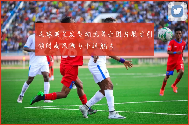 足球明星发型潮流男士图片展示引领时尚风潮与个性魅力